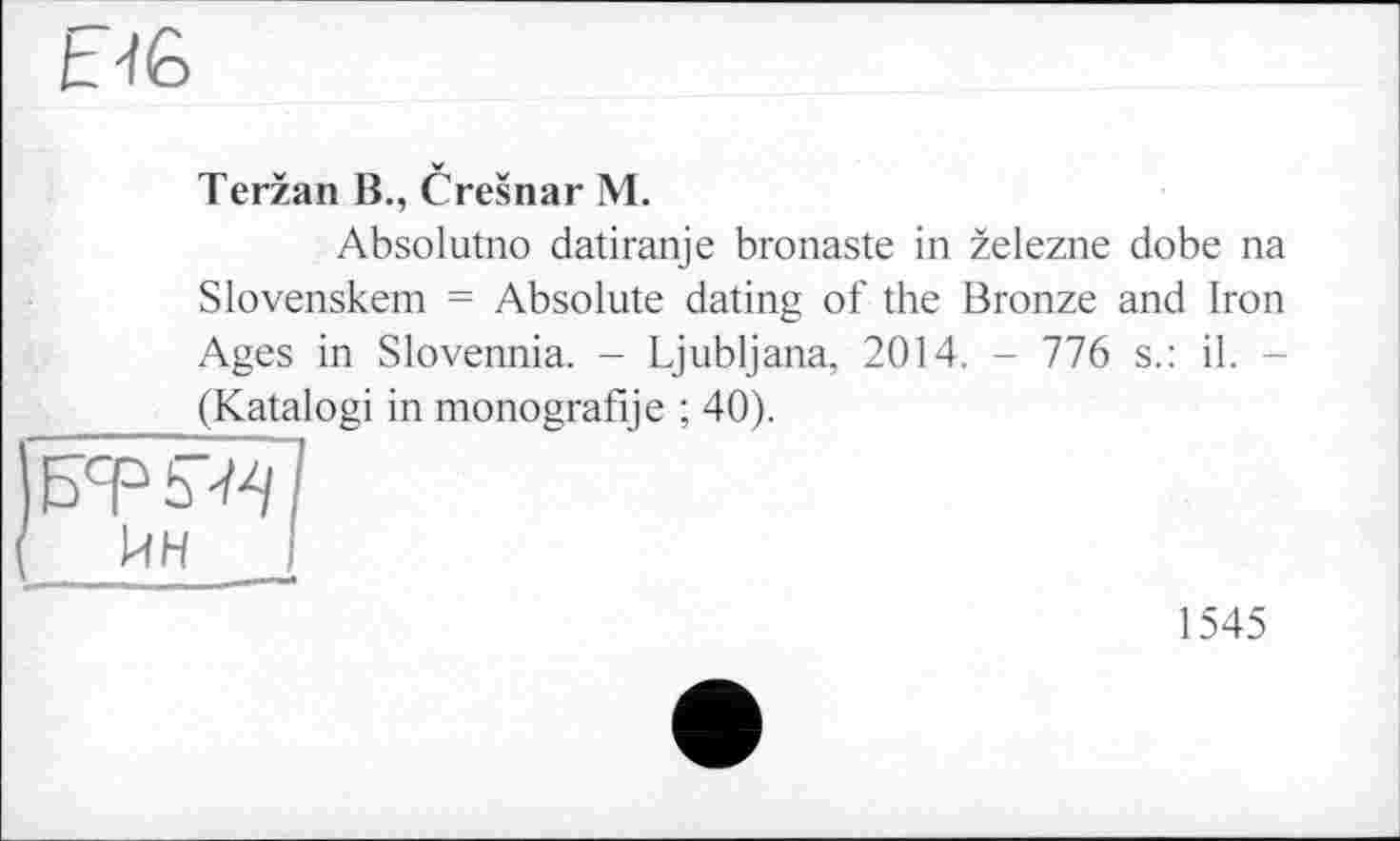 ﻿MG
Terzan B., Cresnar M.
Absolutno datiranje bronaste in zelezne dobe na Slovenskem = Absolute dating of the Bronze and Iron Ages in Slovennia. - Ljubljana, 2014. - 776 s.: il. -(Katalogi in monografije ; 40).
\5cp 5^1
{ ИН
1545